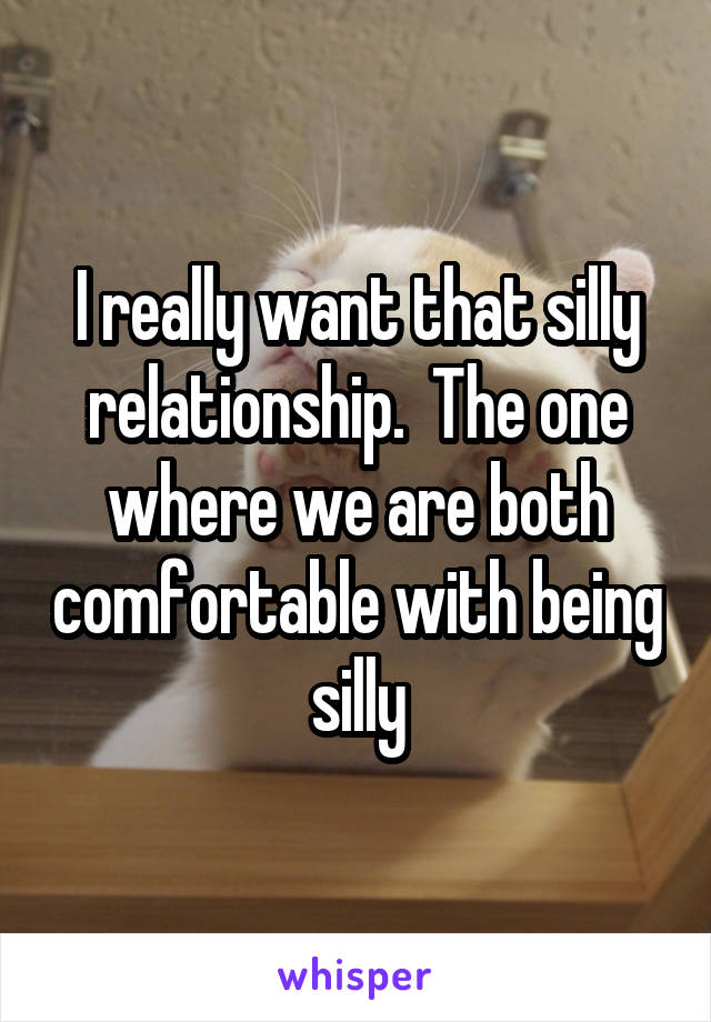 I really want that silly relationship.  The one where we are both comfortable with being silly