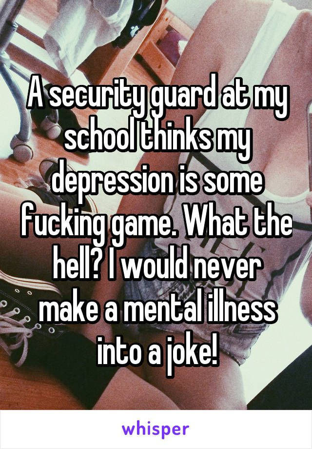 A security guard at my school thinks my depression is some fucking game. What the hell? I would never make a mental illness into a joke!