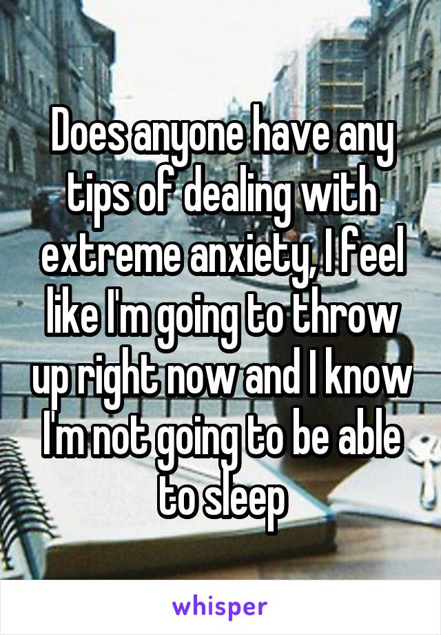 Does anyone have any tips of dealing with extreme anxiety, I feel like I'm going to throw up right now and I know I'm not going to be able to sleep