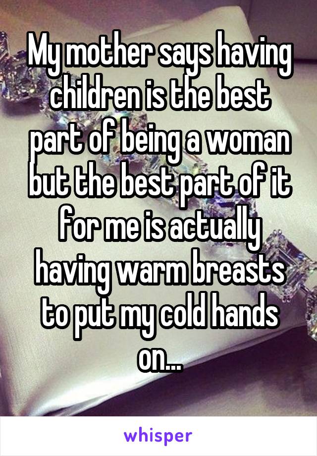 My mother says having children is the best part of being a woman but the best part of it for me is actually having warm breasts to put my cold hands on...
