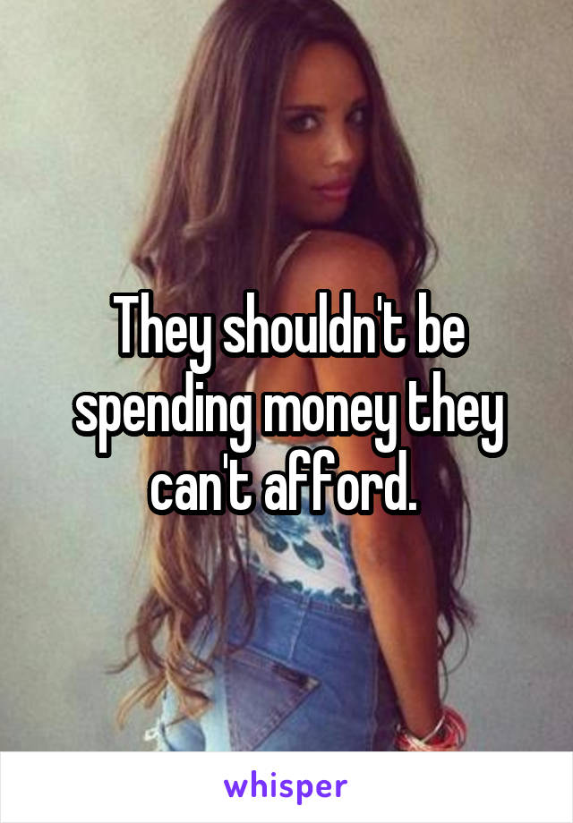 They shouldn't be spending money they can't afford. 