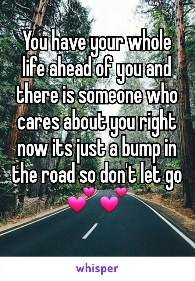 You have your whole life ahead of you and there is someone who cares about you right now its just a bump in the road so don't let go 💕💕