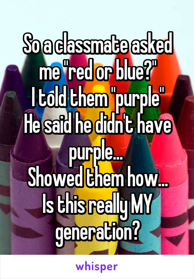 So a classmate asked me "red or blue?"
I told them "purple"
He said he didn't have purple... 
Showed them how...
Is this really MY generation?