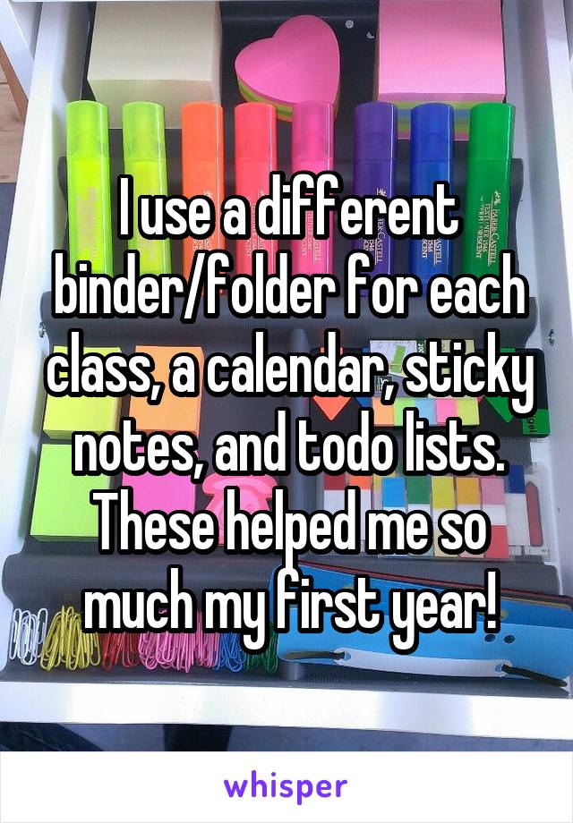 I use a different binder/folder for each class, a calendar, sticky notes, and todo lists. These helped me so much my first year!