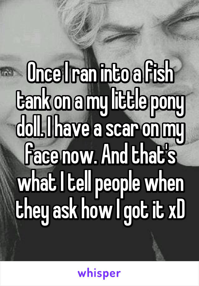 Once I ran into a fish tank on a my little pony doll. I have a scar on my face now. And that's what I tell people when they ask how I got it xD