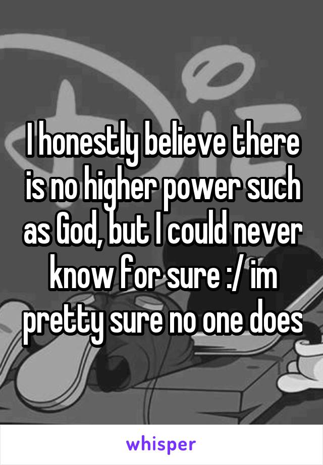 I honestly believe there is no higher power such as God, but I could never know for sure :/ im pretty sure no one does