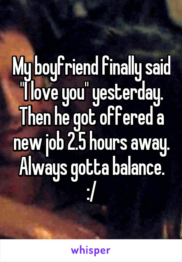 My boyfriend finally said "I love you" yesterday. Then he got offered a new job 2.5 hours away. Always gotta balance. :/