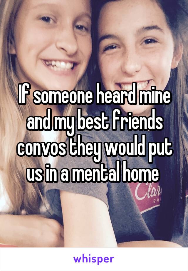 If someone heard mine and my best friends convos they would put us in a mental home 