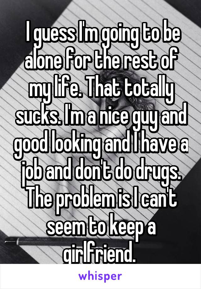  I guess I'm going to be alone for the rest of my life. That totally sucks. I'm a nice guy and good looking and I have a job and don't do drugs. The problem is I can't seem to keep a girlfriend. 