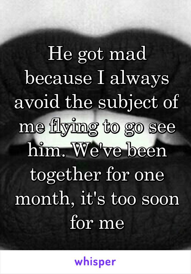 He got mad because I always avoid the subject of me flying to go see him. We've been together for one month, it's too soon for me