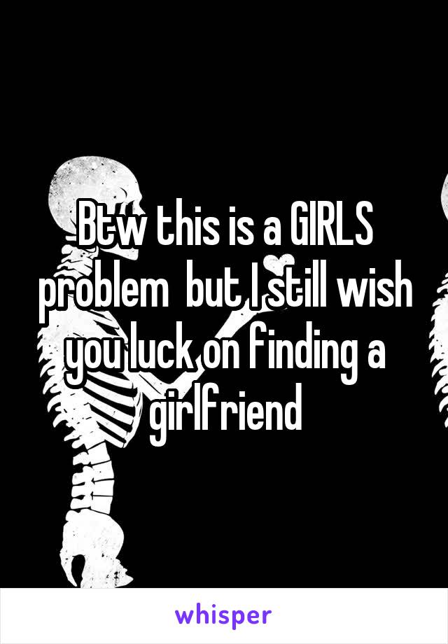 Btw this is a GIRLS problem  but I still wish you luck on finding a girlfriend