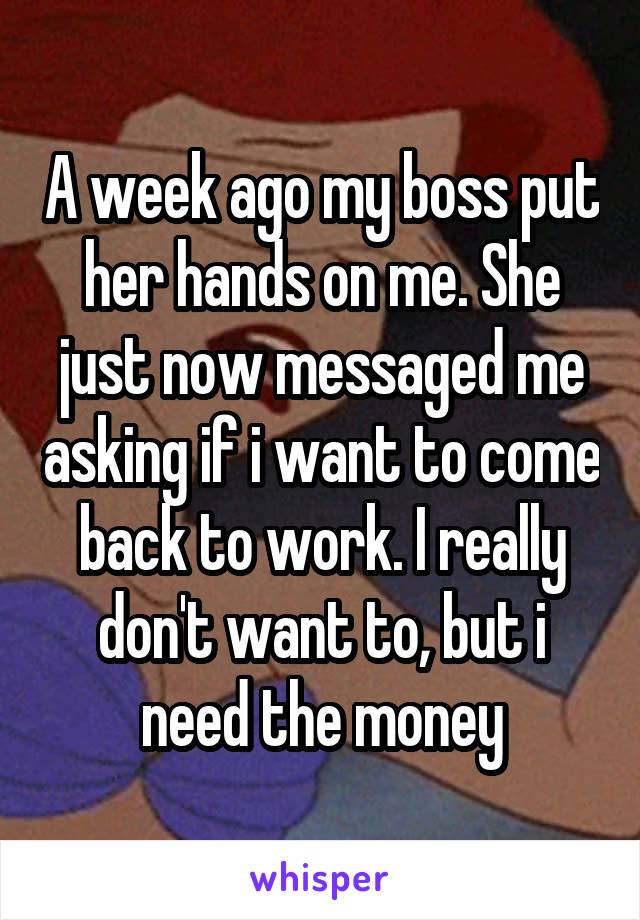 A week ago my boss put her hands on me. She just now messaged me asking if i want to come back to work. I really don't want to, but i need the money