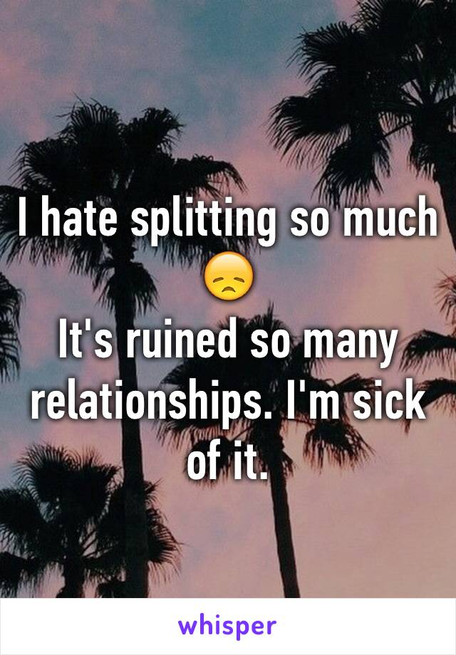 I hate splitting so much 😞 
It's ruined so many relationships. I'm sick of it. 