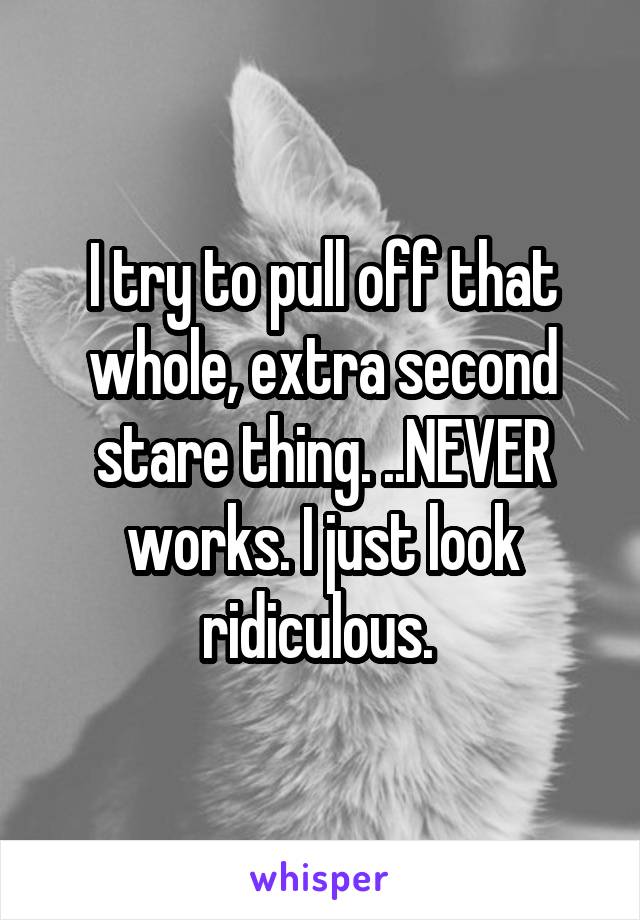 I try to pull off that whole, extra second stare thing. ..NEVER works. I just look ridiculous. 