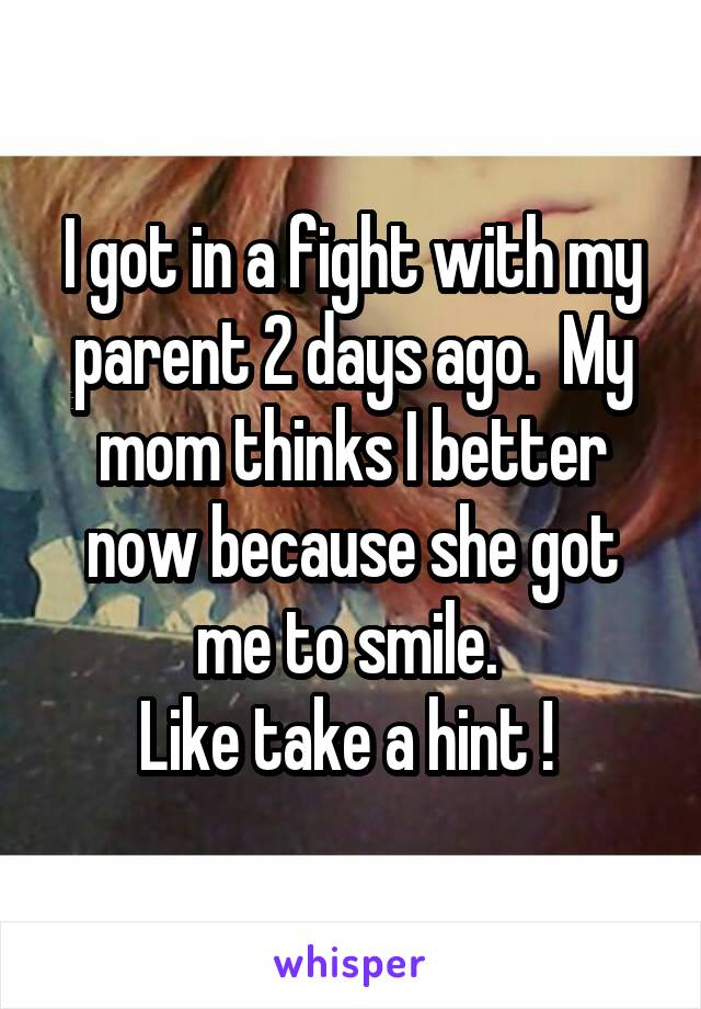 I got in a fight with my parent 2 days ago.  My mom thinks I better now because she got me to smile. 
Like take a hint ! 