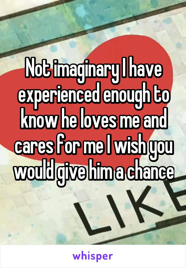 Not imaginary I have experienced enough to know he loves me and cares for me I wish you would give him a chance 