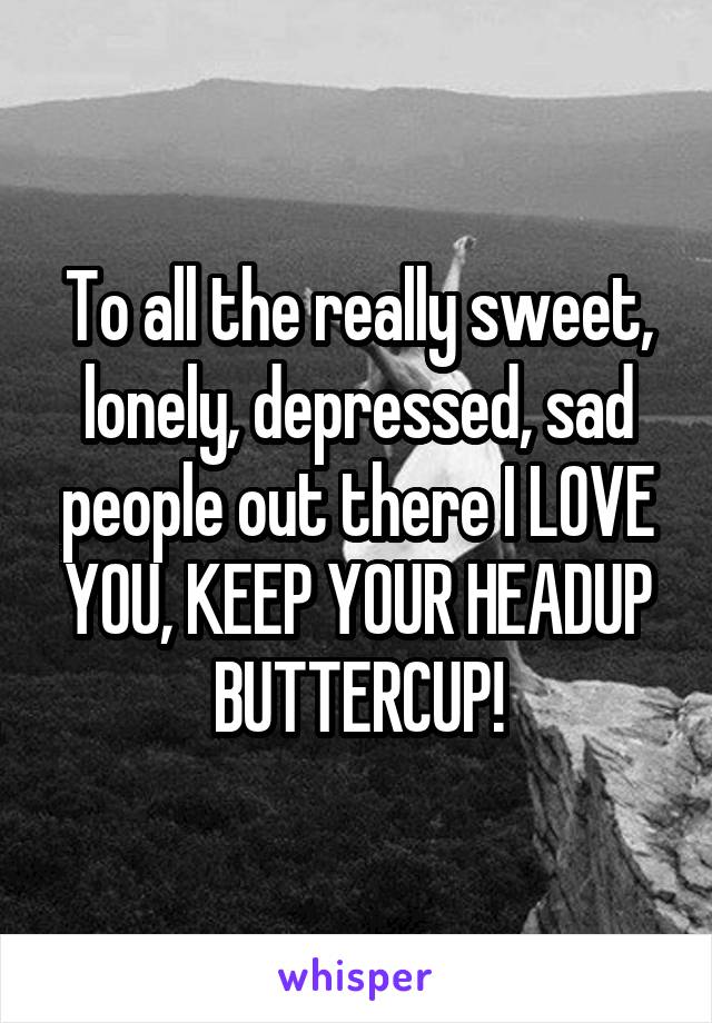 To all the really sweet, lonely, depressed, sad people out there I LOVE YOU, KEEP YOUR HEADUP BUTTERCUP!