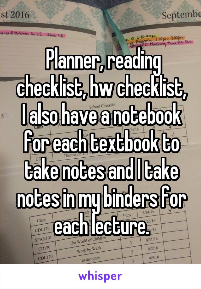  Planner, reading checklist, hw checklist, I also have a notebook for each textbook to take notes and I take notes in my binders for each lecture.