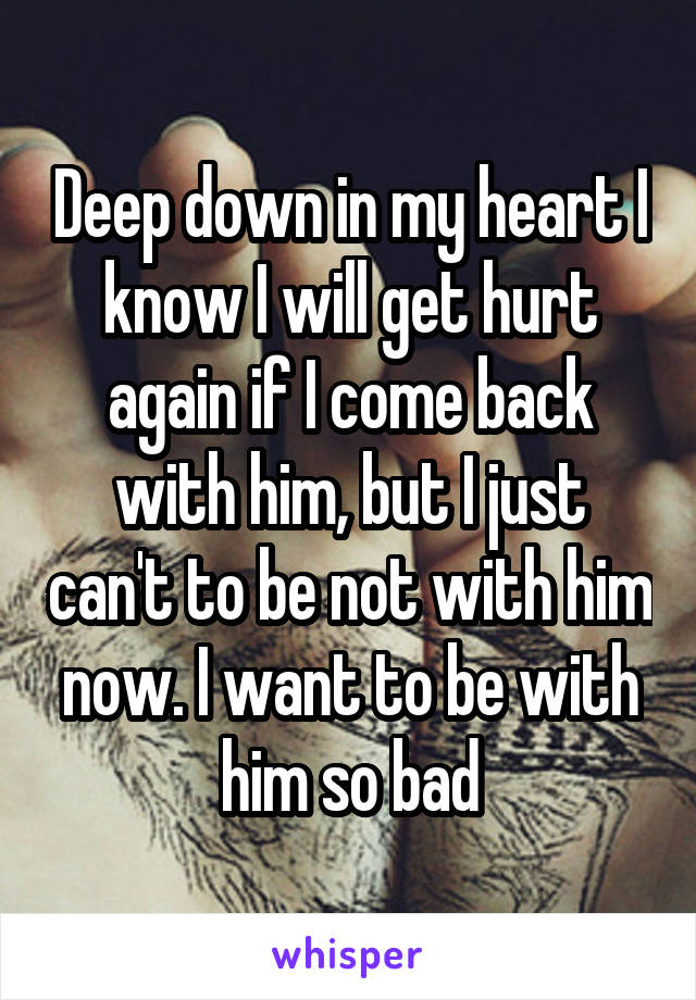 Deep down in my heart I know I will get hurt again if I come back with him, but I just can't to be not with him now. I want to be with him so bad