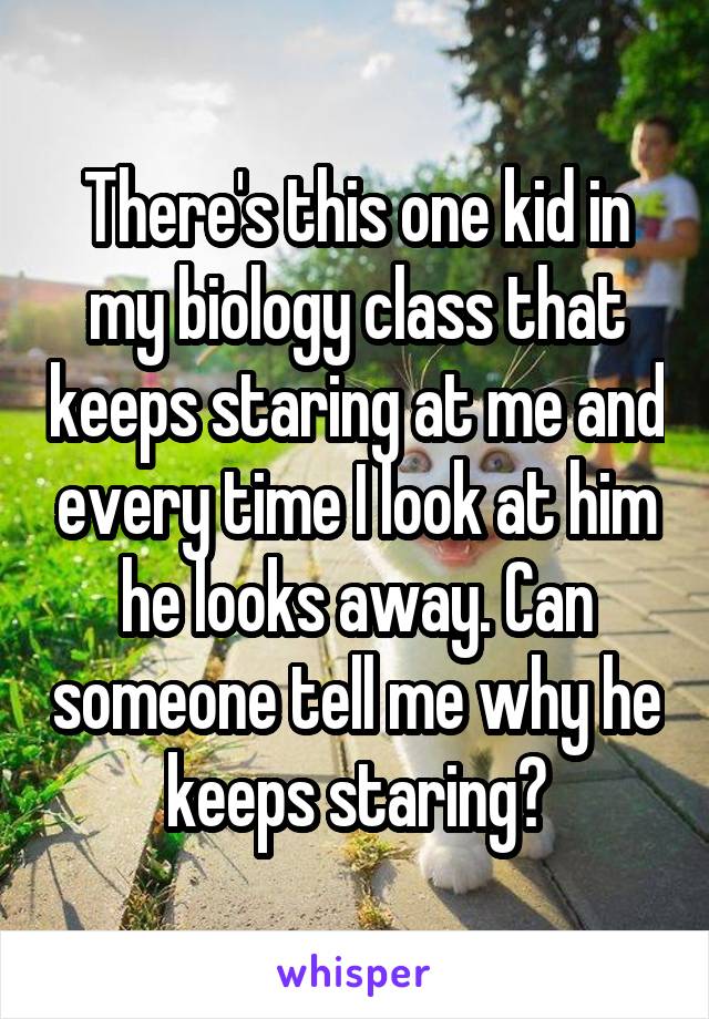 There's this one kid in my biology class that keeps staring at me and every time I look at him he looks away. Can someone tell me why he keeps staring?