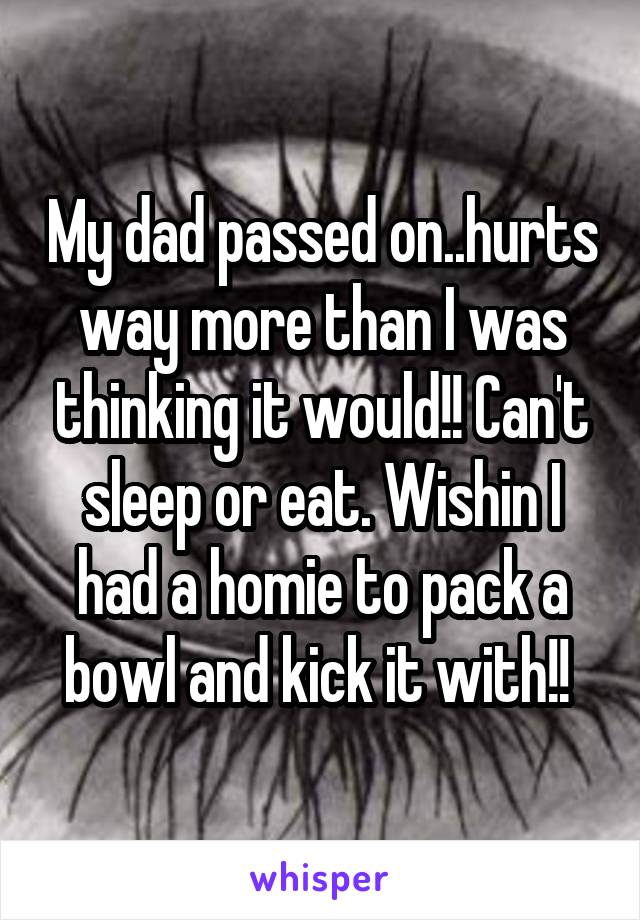 My dad passed on..hurts way more than I was thinking it would!! Can't sleep or eat. Wishin I had a homie to pack a bowl and kick it with!! 