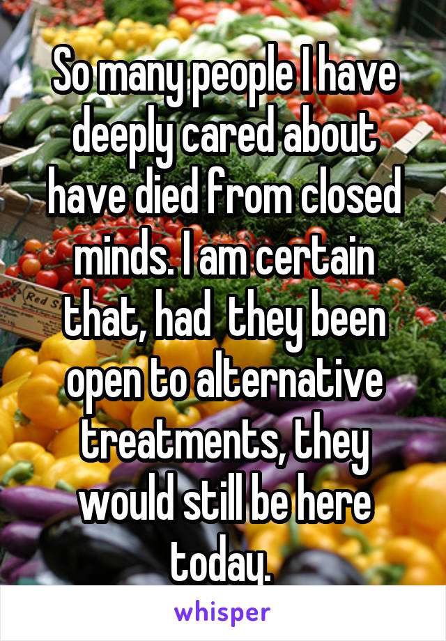 So many people I have deeply cared about have died from closed minds. I am certain that, had  they been open to alternative treatments, they would still be here today. 