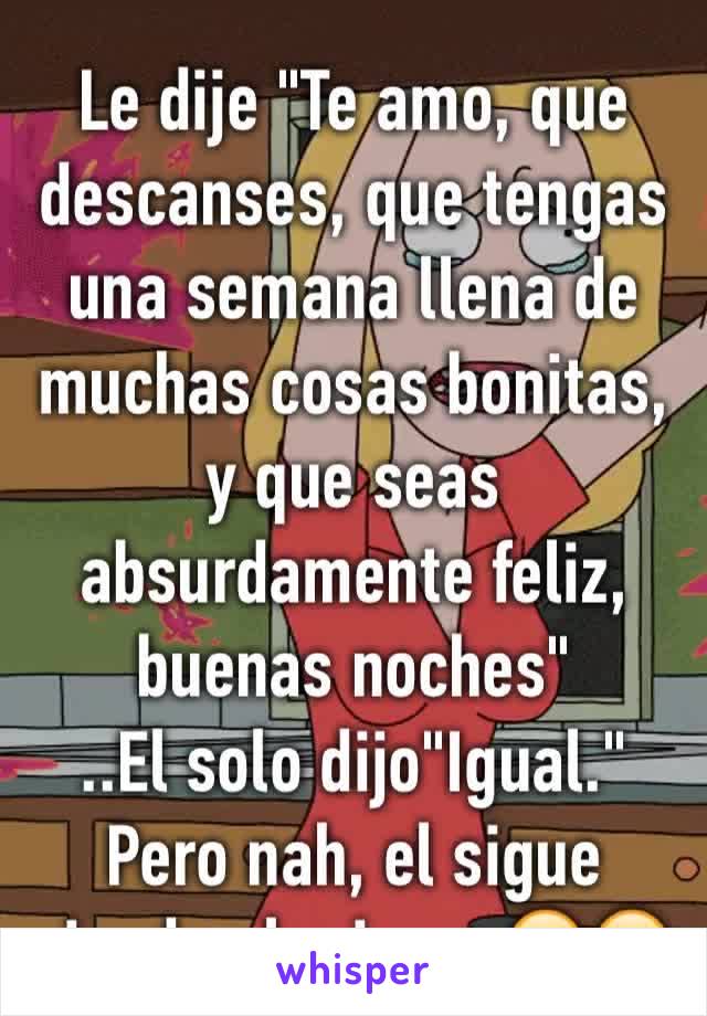 Le dije "Te amo, que descanses, que tengas una semana llena de muchas cosas bonitas, y que seas absurdamente feliz, buenas noches" 
..El solo dijo"Igual." 
Pero nah, el sigue siendo el mismo 😕😭