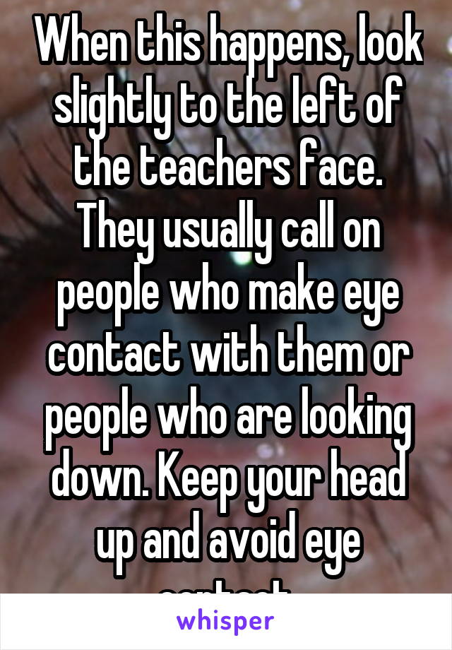 When this happens, look slightly to the left of the teachers face. They usually call on people who make eye contact with them or people who are looking down. Keep your head up and avoid eye contact 