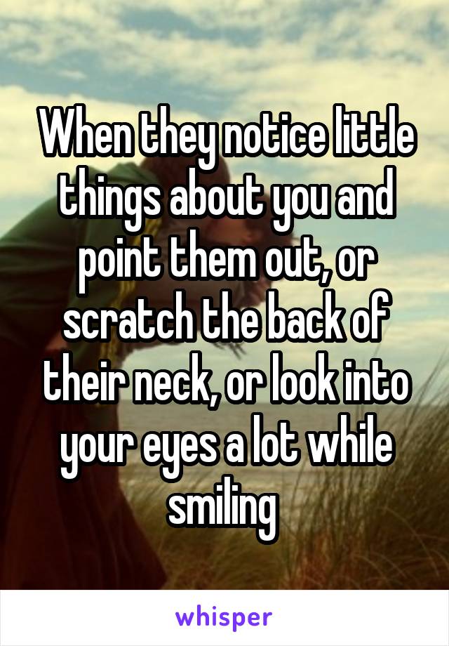 When they notice little things about you and point them out, or scratch the back of their neck, or look into your eyes a lot while smiling 