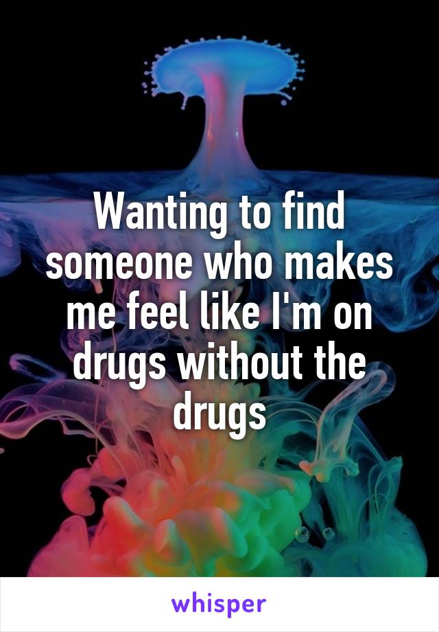 Wanting to find someone who makes me feel like I'm on drugs without the drugs