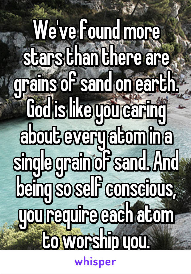 We've found more stars than there are grains of sand on earth. God is like you caring about every atom in a single grain of sand. And being so self conscious, you require each atom to worship you.