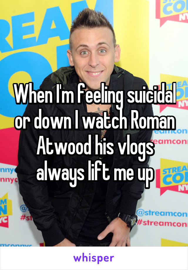 When I'm feeling suicidal or down I watch Roman Atwood his vlogs always lift me up