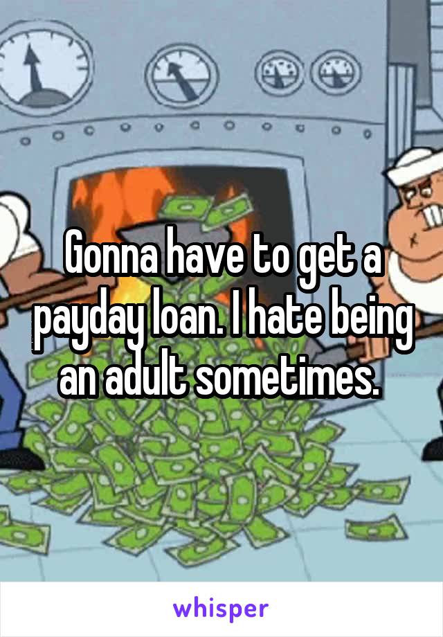 Gonna have to get a payday loan. I hate being an adult sometimes. 