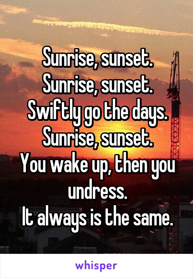 Sunrise, sunset.
Sunrise, sunset.
Swiftly go the days.
Sunrise, sunset.
You wake up, then you undress.
It always is the same.