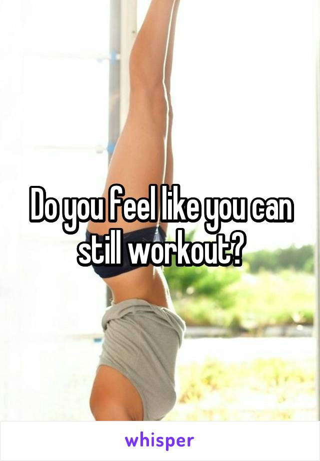 Do you feel like you can still workout?