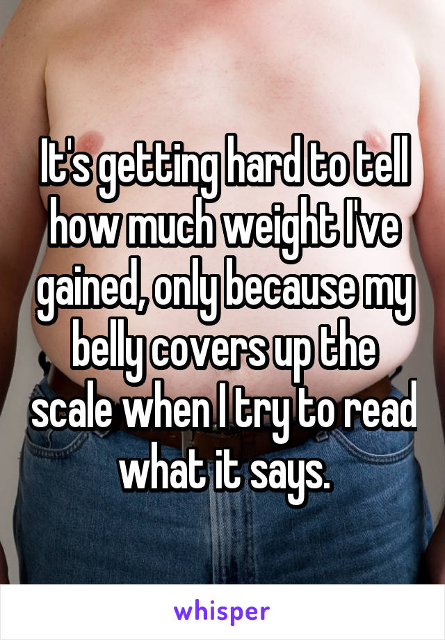 It's getting hard to tell how much weight I've gained, only because my belly covers up the scale when I try to read what it says.