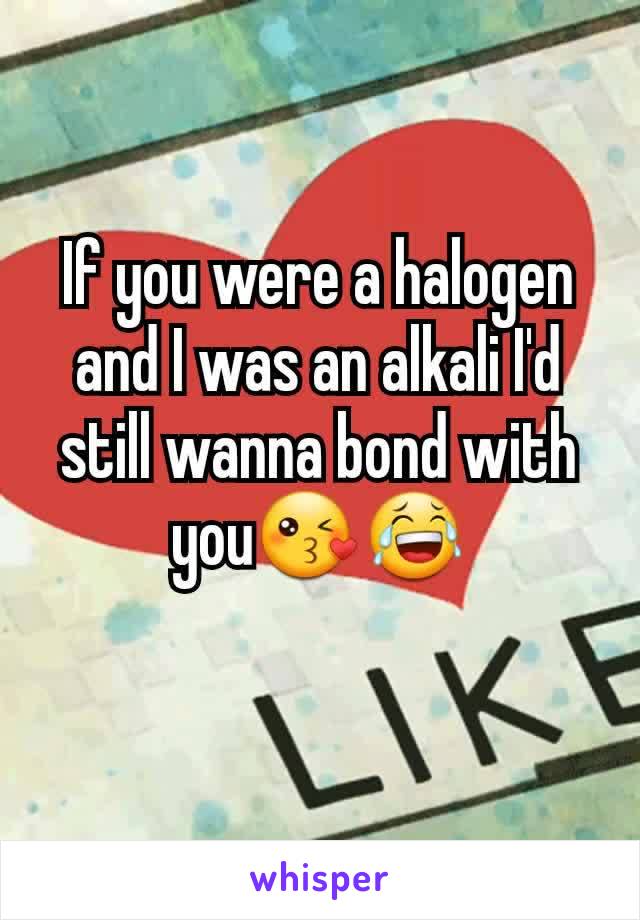 If you were a halogen and I was an alkali I'd still wanna bond with you😘😂