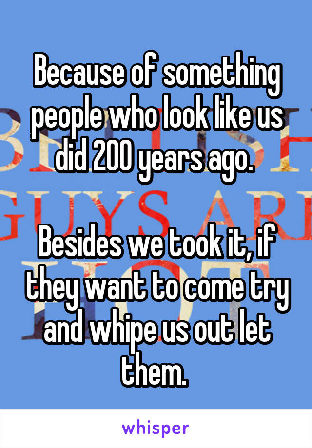 Because Of Something People Who Look Like Us Did 200 Years Ago Besides We Took It If They Want 2398