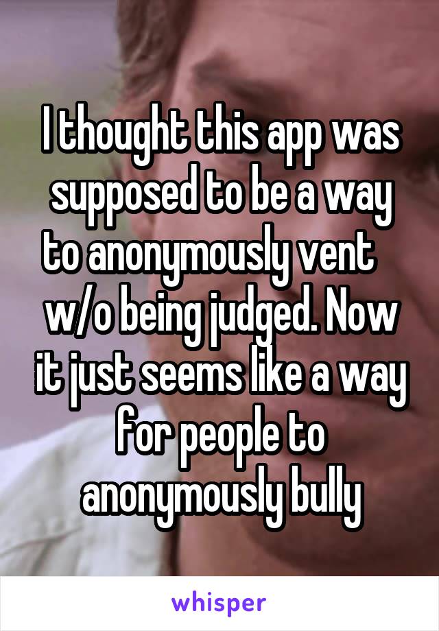 I thought this app was supposed to be a way to anonymously vent    w/o being judged. Now it just seems like a way for people to anonymously bully