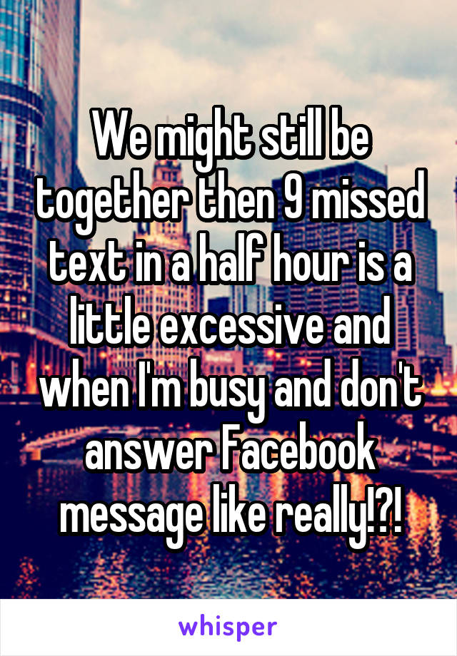 We might still be together then 9 missed text in a half hour is a little excessive and when I'm busy and don't answer Facebook message like really!?!