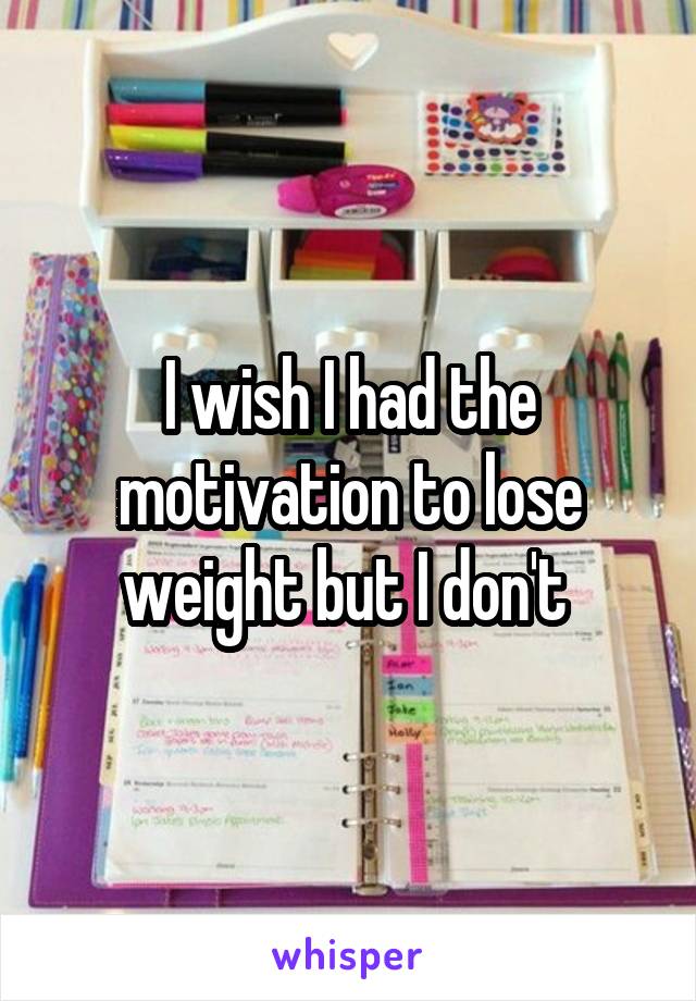 I wish I had the motivation to lose weight but I don't 