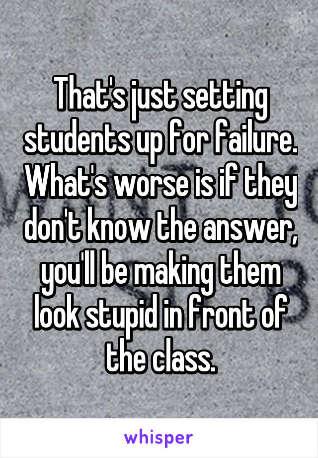 That's just setting students up for failure. What's worse is if they don't know the answer, you'll be making them look stupid in front of the class.