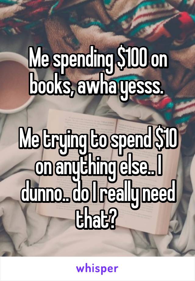 Me spending $100 on books, awha yesss. 

Me trying to spend $10 on anything else.. I dunno.. do I really need that? 