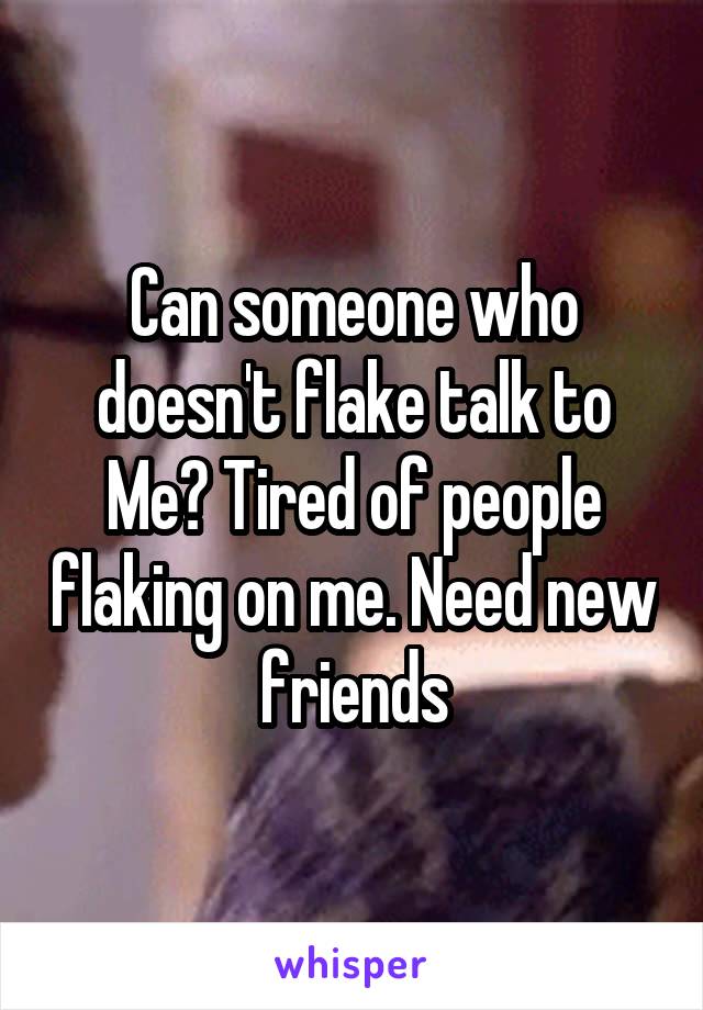 Can someone who doesn't flake talk to Me? Tired of people flaking on me. Need new friends