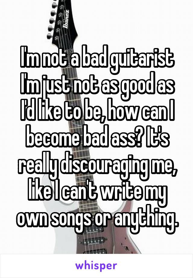 I'm not a bad guitarist I'm just not as good as I'd like to be, how can I become bad ass? It's really discouraging me, like I can't write my own songs or anything.