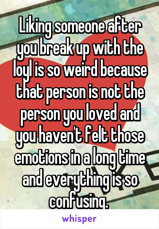 Liking someone after you break up with the loyl is so weird because that person is not the person you loved and you haven't felt those emotions in a long time and everything is so confusing. 