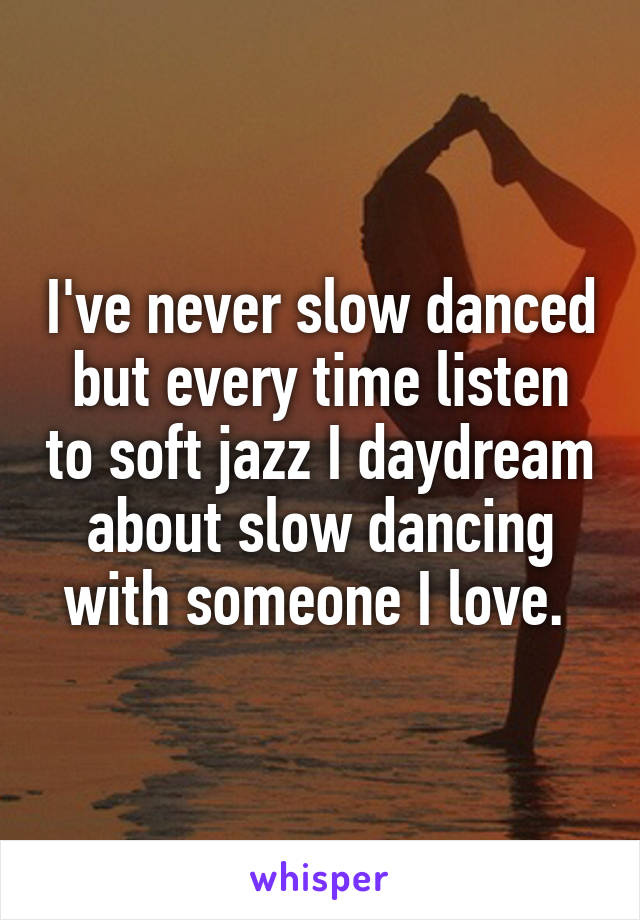 I've never slow danced but every time listen to soft jazz I daydream about slow dancing with someone I love. 