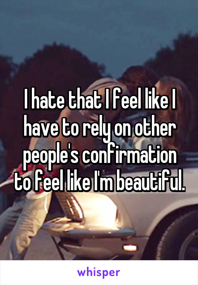 I hate that I feel like I have to rely on other people's confirmation to feel like I'm beautiful.