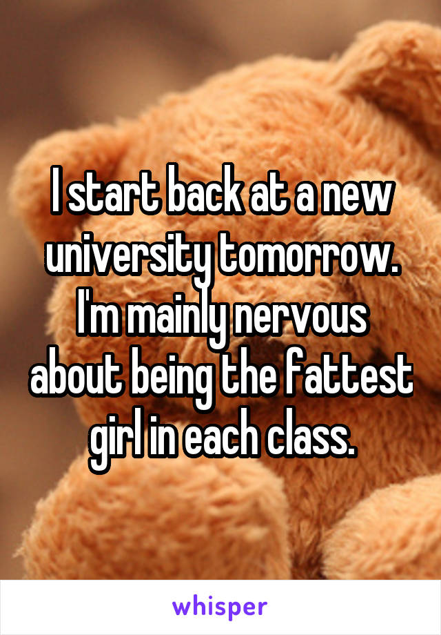 I start back at a new university tomorrow.
I'm mainly nervous about being the fattest girl in each class.