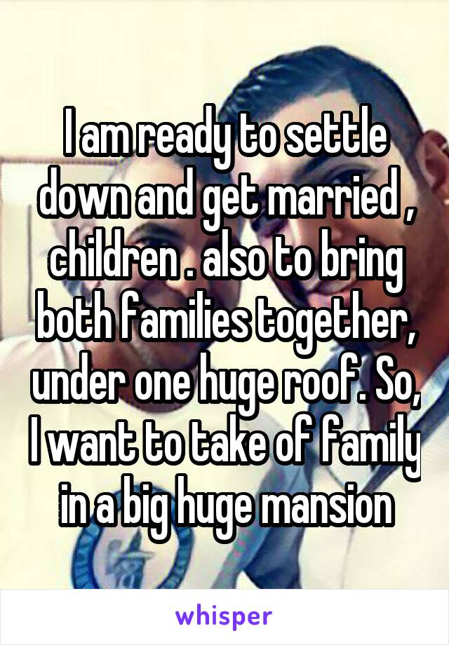 I am ready to settle down and get married , children . also to bring both families together, under one huge roof. So, I want to take of family in a big huge mansion